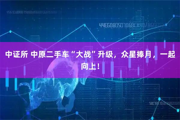 中证所 中原二手车“大战”升级，众星捧月，一起向上！