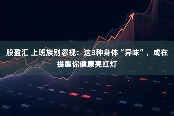 股盈汇 上班族别忽视：这3种身体“异味”，或在提醒你健康亮红灯