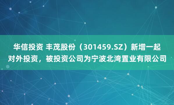 华信投资 丰茂股份（301459.SZ）新增一起对外投资，被投资公司为宁波北湾置业有限公司