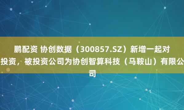 鹏配资 协创数据（300857.SZ）新增一起对外投资，被投资公司为协创智算科技（马鞍山）有限公司