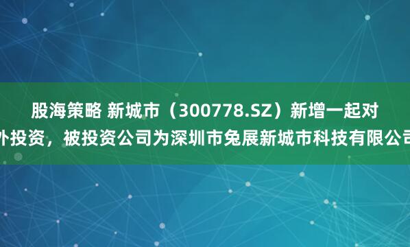 股海策略 新城市（300778.SZ）新增一起对外投资，被投资公司为深圳市兔展新城市科技有限公司
