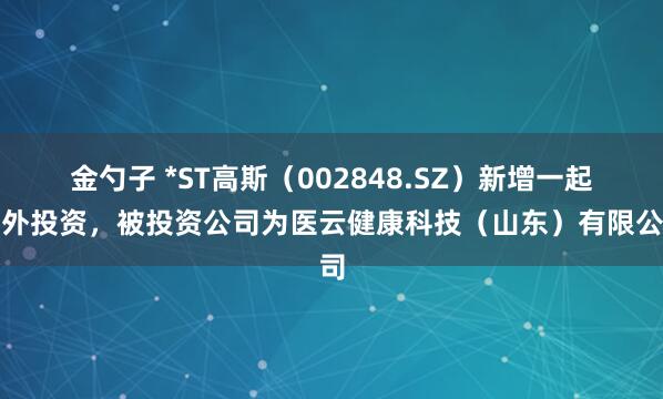 金勺子 *ST高斯（002848.SZ）新增一起对外投资，被投资公司为医云健康科技（山东）有限公司