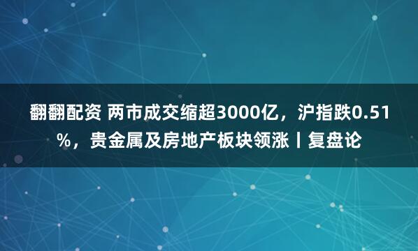 翻翻配资 两市成交缩超3000亿，沪指跌0.51%，贵金属及房地产板块领涨丨复盘论