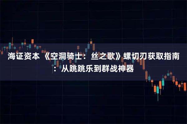 海证资本 《空洞骑士：丝之歌》螺切刃获取指南：从跳跳乐到群战神器