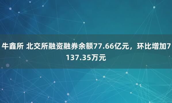 牛鑫所 北交所融资融券余额77.66亿元，环比增加7137.35万元
