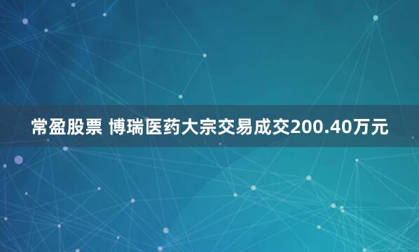 常盈股票 博瑞医药大宗交易成交200.40万元