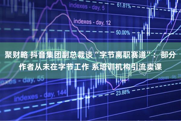 聚财略 抖音集团副总裁谈“字节离职赛道”：部分作者从未在字节工作 系培训机构引流卖课