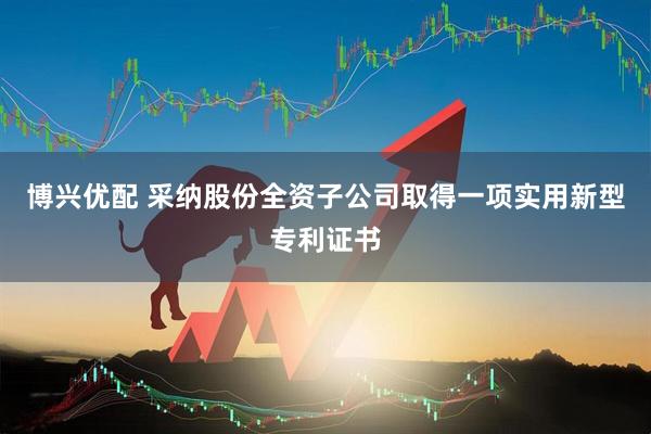 博兴优配 采纳股份全资子公司取得一项实用新型专利证书