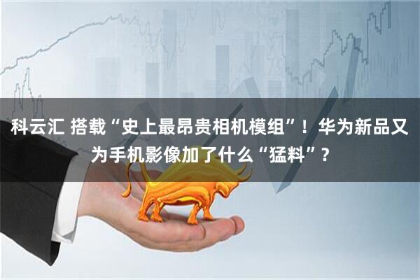 科云汇 搭载“史上最昂贵相机模组”！华为新品又为手机影像加了什么“猛料”？