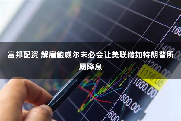 富邦配资 解雇鲍威尔未必会让美联储如特朗普所愿降息