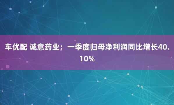 车优配 诚意药业：一季度归母净利润同比增长40.10%