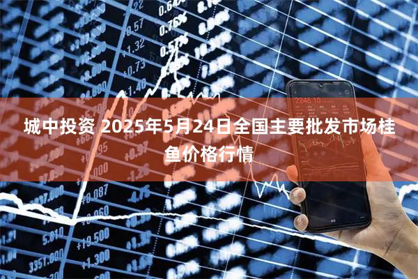 城中投资 2025年5月24日全国主要批发市场桂鱼价格行情