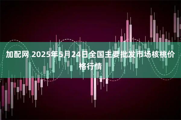 加配网 2025年5月24日全国主要批发市场核桃价格行情