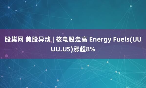 股巢网 美股异动 | 核电股走高 Energy Fuels(UUUU.US)涨超8%