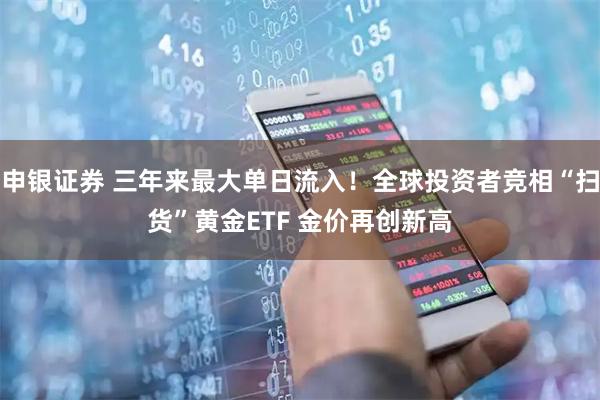 申银证券 三年来最大单日流入！全球投资者竞相“扫货”黄金ETF 金价再创新高