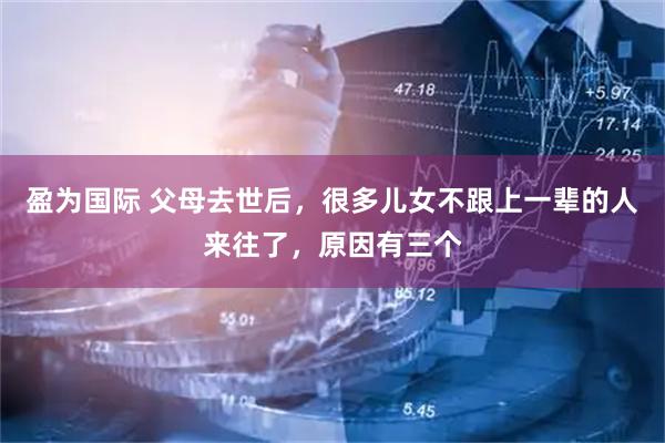 盈为国际 父母去世后，很多儿女不跟上一辈的人来往了，原因有三个