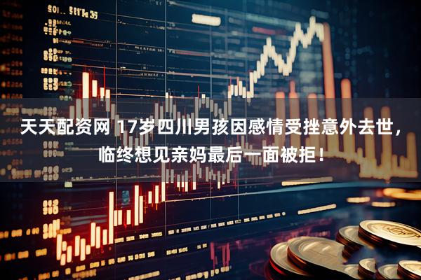 天天配资网 17岁四川男孩因感情受挫意外去世，临终想见亲妈最后一面被拒！