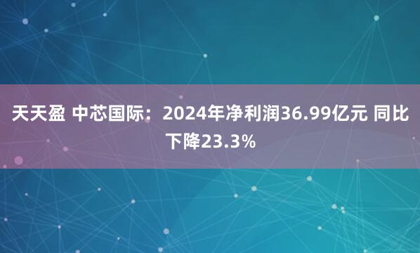 天天盈 中芯国际：2024年净利润36.99亿元 同比下降23.3%