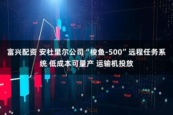富兴配资 安杜里尔公司“梭鱼-500”远程任务系统 低成本可量产 运输机投放