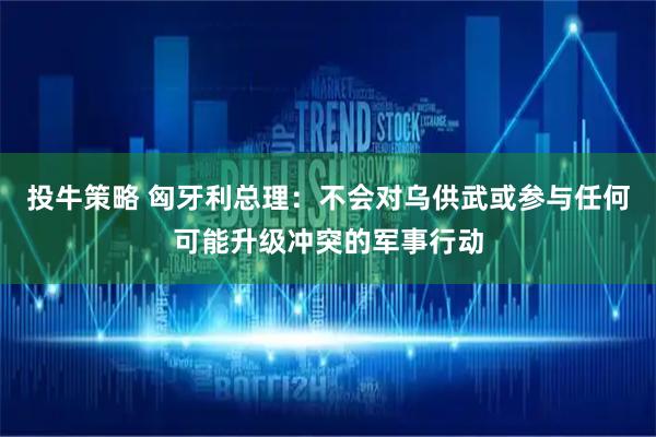 投牛策略 匈牙利总理：不会对乌供武或参与任何可能升级冲突的军事行动