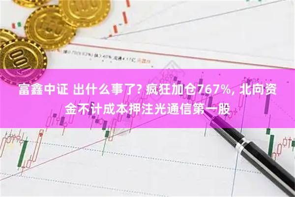 富鑫中证 出什么事了? 疯狂加仓767%, 北向资金不计成本押注光通信第一股