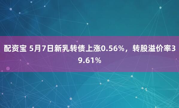 配资宝 5月7日新乳转债上涨0.56%，转股溢价率39.61%