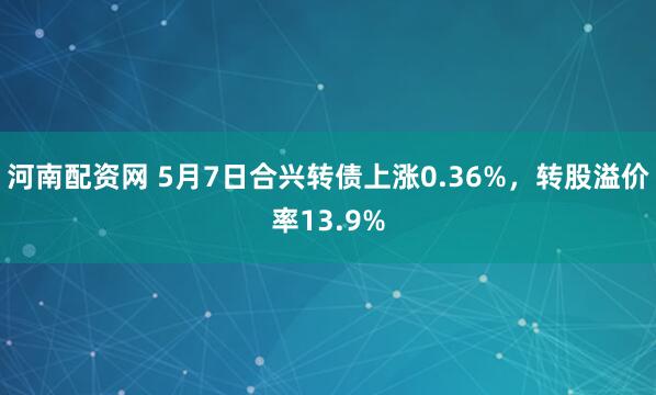 河南配资网 5月7日合兴转债上涨0.36%，转股溢价率13.9%