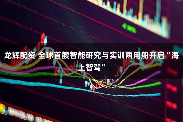 龙辉配资 全球首艘智能研究与实训两用船开启“海上智驾”