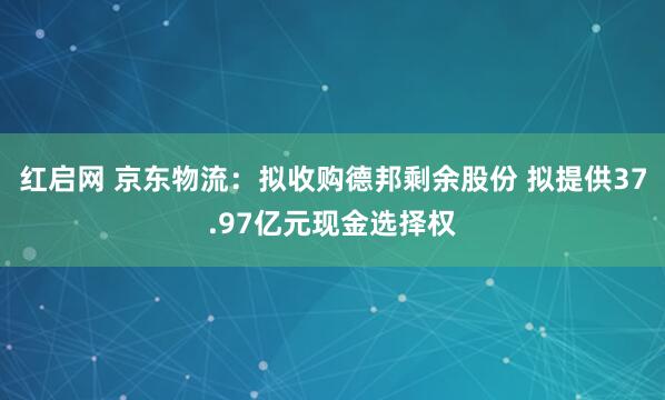 红启网 京东物流：拟收购德邦剩余股份 拟提供37.97亿元现金选择权