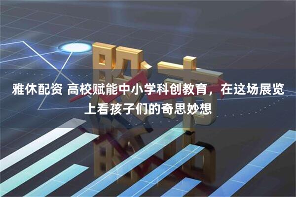 雅休配资 高校赋能中小学科创教育，在这场展览上看孩子们的奇思妙想
