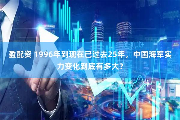 盈配资 1996年到现在已过去25年，中国海军实力变化到底有多大？