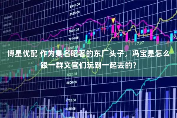 博星优配 作为臭名昭著的东厂头子,冯宝是怎么跟一群文官们玩到一起去的?