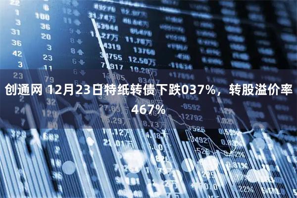 创通网 12月23日特纸转债下跌037%，转股溢价率467%