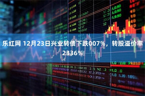 乐红网 12月23日兴业转债下跌007%，转股溢价率2336%