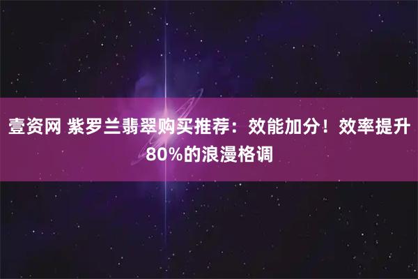 壹资网 紫罗兰翡翠购买推荐：效能加分！效率提升80%的浪漫格调