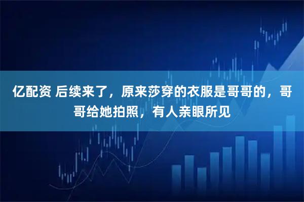 亿配资 后续来了，原来莎穿的衣服是哥哥的，哥哥给她拍照，有人亲眼所见