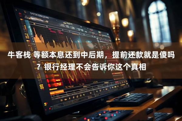 牛客栈 等额本息还到中后期,提前还款就是傻吗?银行经理不会告诉你这个真相