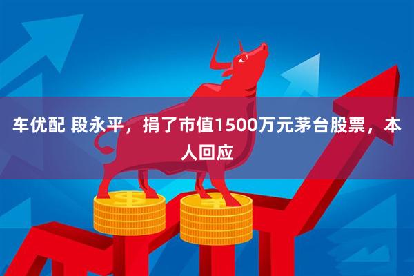 车优配 段永平,捐了市值1500万元茅台股票,本人回应