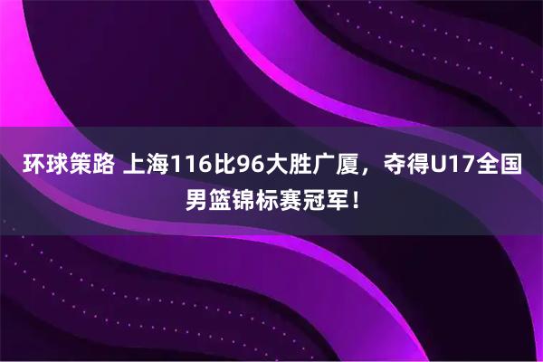 环球策路 上海116比96大胜广厦，夺得U17全国男篮锦标赛冠军！