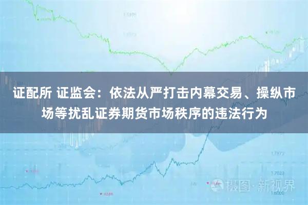证配所 证监会：依法从严打击内幕交易、操纵市场等扰乱证券期货市场秩序的违法行为