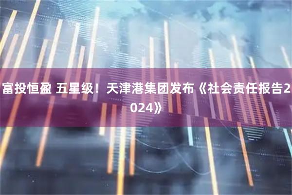 富投恒盈 五星级！天津港集团发布《社会责任报告2024》