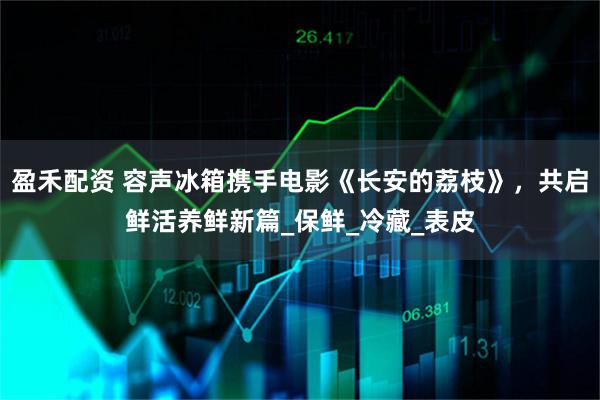 盈禾配资 容声冰箱携手电影《长安的荔枝》，共启鲜活养鲜新篇_保鲜_冷藏_表皮