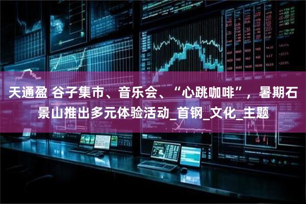天通盈 谷子集市、音乐会、“心跳咖啡”，暑期石景山推出多元体验活动_首钢_文化_主题