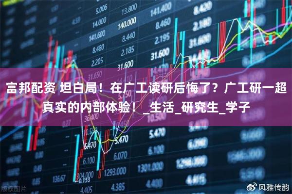富邦配资 坦白局!在广工读研后悔了?广工研一超真实的内部体验!_生活_研究生_学子