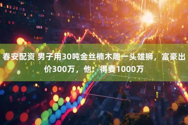 春安配资 男子用30吨金丝楠木雕一头雄狮,富豪出价300万,他:得要1000万