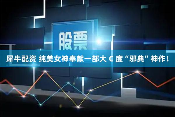 犀牛配资 纯美女神奉献一部大 C 度“邪典”神作！