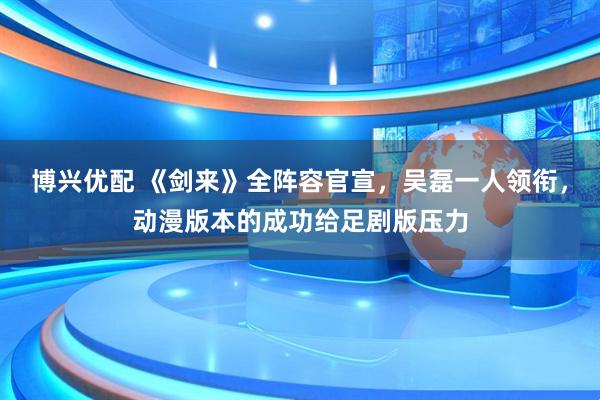 博兴优配 《剑来》全阵容官宣，吴磊一人领衔，动漫版本的成功给足剧版压力